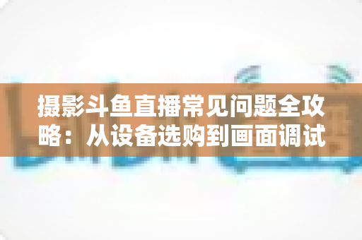 摄影斗鱼直播常见问题全攻略:从设备选购到画面调试的一站式实用指南 摄影斗鱼直播常见问题全攻略:从设备选购到画面调试的一站式实用指南