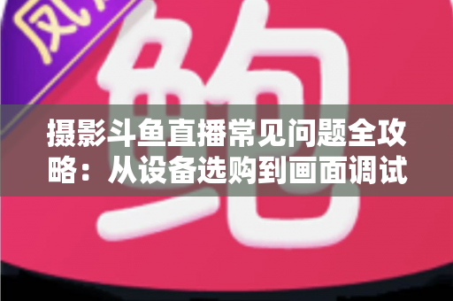 摄影斗鱼直播常见问题全攻略：从设备选购到画面调试的一站式实用指南