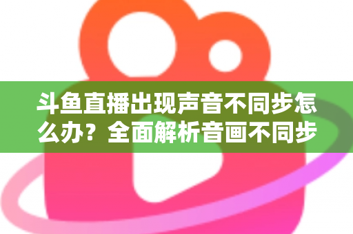 斗鱼直播出现声音不同步怎么办？全面解析音画不同步原因与实用解决方案