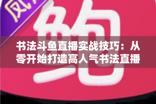 书法斗鱼直播实战技巧:从零开始打造高人气书法直播间的完整攻略 书法斗鱼直播实战技巧:从零开始打造高人气书法直播间的完整攻略