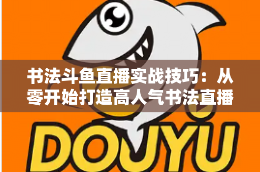 书法斗鱼直播实战技巧:从零开始打造高人气书法直播间的完整攻略 书法斗鱼直播实战技巧:从零开始打造高人气书法直播间的完整攻略