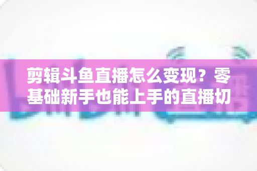 剪辑斗鱼直播怎么变现?零基础新手也能上手的直播切片赚钱全攻略 剪辑斗鱼直播怎么变现?零基础新手也能上手的直播切片赚钱全攻略