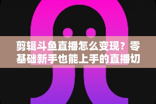 剪辑斗鱼直播怎么变现?零基础新手也能上手的直播切片赚钱全攻略 剪辑斗鱼直播怎么变现?零基础新手也能上手的直播切片赚钱全攻略