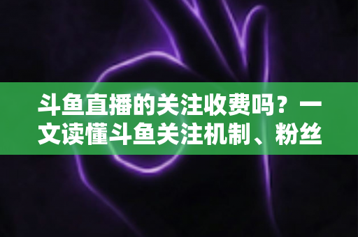 斗鱼直播的关注收费吗?一文读懂斗鱼关注机制、粉丝团与常见误区 斗鱼直播的关注收费吗?一文读懂斗鱼关注机制、粉丝团与常见误区