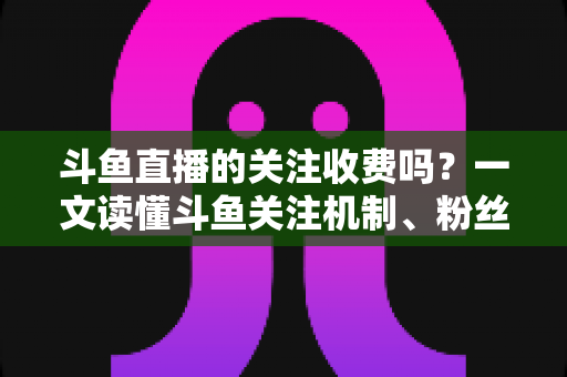 斗鱼直播的关注收费吗?一文读懂斗鱼关注机制、粉丝团与常见误区 斗鱼直播的关注收费吗?一文读懂斗鱼关注机制、粉丝团与常见误区