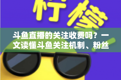 斗鱼直播的关注收费吗?一文读懂斗鱼关注机制、粉丝团与常见误区 斗鱼直播的关注收费吗?一文读懂斗鱼关注机制、粉丝团与常见误区