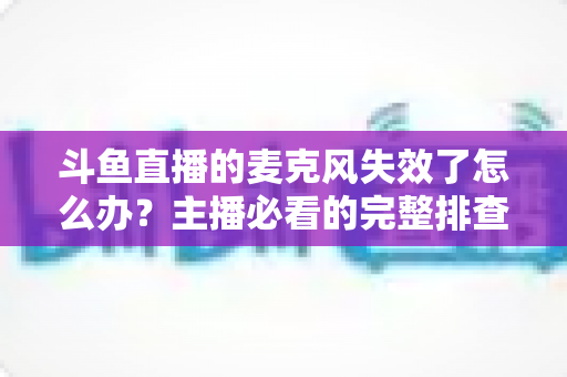 斗鱼直播的麦克风失效了怎么办？主播必看的完整排查与修复指南
