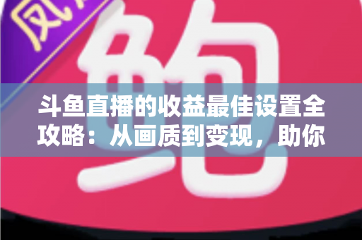 斗鱼直播的收益最佳设置全攻略：从画质到变现，助你轻松提升直播收入