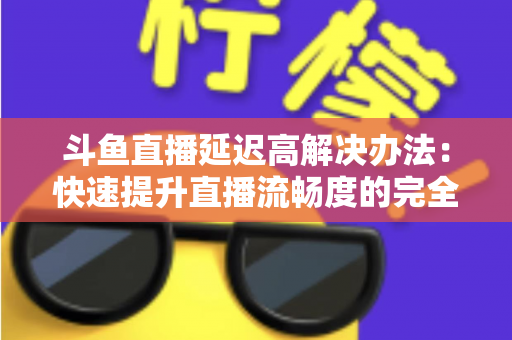 斗鱼直播延迟高解决办法:快速提升直播流畅度的完全指南 斗鱼直播延迟高解决办法:快速提升直播流畅度的完全指南