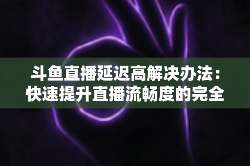 斗鱼直播延迟高解决办法：快速提升直播流畅度的完全指南