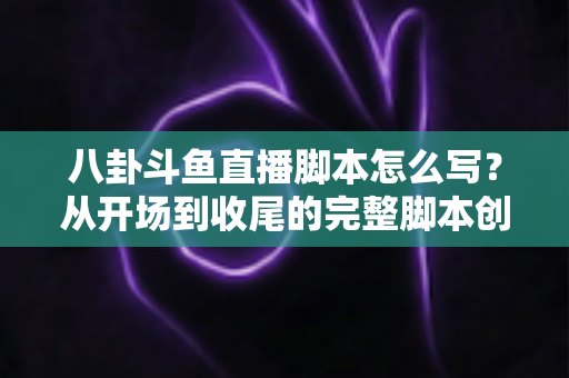 八卦斗鱼直播脚本怎么写？从开场到收尾的完整脚本创作实战指南
