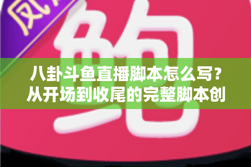八卦斗鱼直播脚本怎么写？从开场到收尾的完整脚本创作实战指南