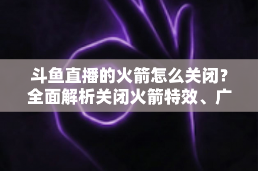 斗鱼直播的火箭怎么关闭?全面解析关闭火箭特效、广播与提醒的实用教程 斗鱼直播的火箭怎么关闭?全面解析关闭火箭特效、广播与提醒的实用教程