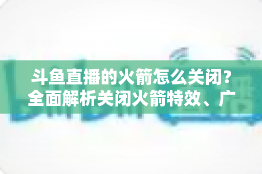 斗鱼直播的火箭怎么关闭?全面解析关闭火箭特效、广播与提醒的实用教程 斗鱼直播的火箭怎么关闭?全面解析关闭火箭特效、广播与提醒的实用教程