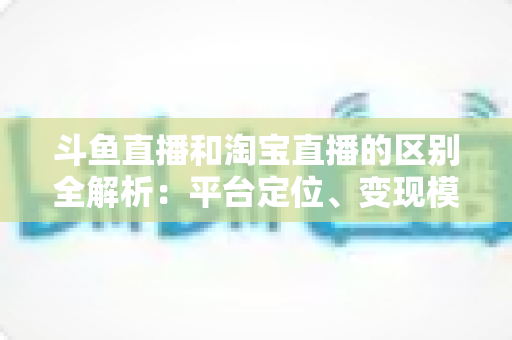 斗鱼直播和淘宝直播的区别全解析:平台定位、变现模式与用户生态深度对比指南 斗鱼直播和淘宝直播的区别全解析:平台定位、变现模式与用户生态深度对比指南