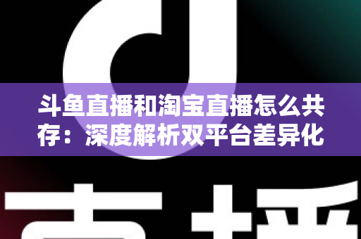 斗鱼直播和淘宝直播怎么共存：深度解析双平台差异化定位与融合共生策略