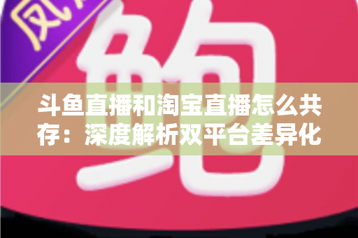 斗鱼直播和淘宝直播怎么共存：深度解析双平台差异化定位与融合共生策略