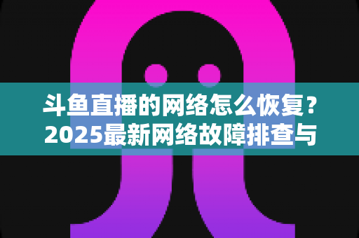 斗鱼直播的网络怎么恢复？2025最新网络故障排查与恢复全攻略