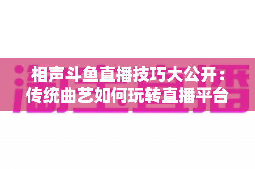 相声斗鱼直播技巧大公开：传统曲艺如何玩转直播平台实战指南