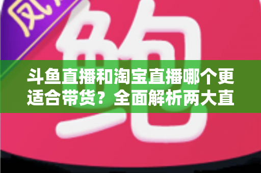 斗鱼直播和淘宝直播哪个更适合带货？全面解析两大直播平台的带货优势与选择策略