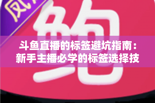 斗鱼直播的标签避坑指南：新手主播必学的标签选择技巧与常见误区全解析