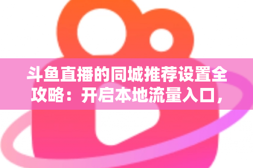 斗鱼直播的同城推荐设置全攻略：开启本地流量入口，精准触达同城观众的实用指南