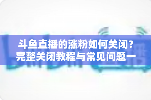 斗鱼直播的涨粉如何关闭？完整关闭教程与常见问题一网打尽