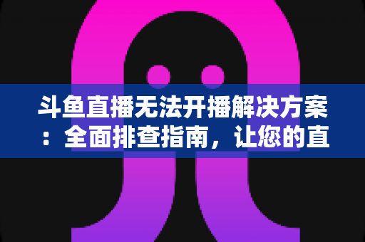 斗鱼直播无法开播解决方案：全面排查指南，让您的直播间快速恢复正常