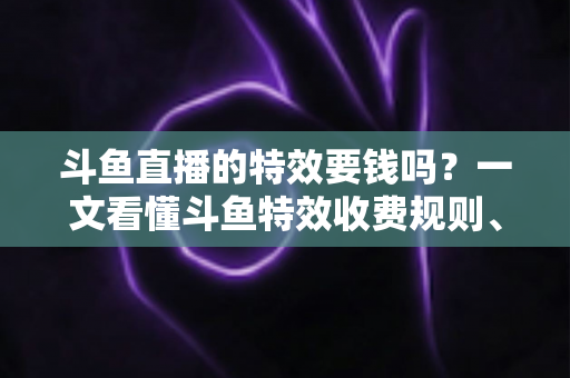 斗鱼直播的特效要钱吗？一文看懂斗鱼特效收费规则、免费特效清单与实用省钱攻略