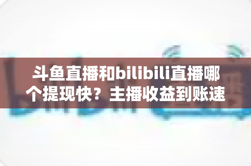 斗鱼直播和bilibili直播哪个提现快？主播收益到账速度全方位对比与实用攻略