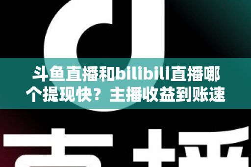 斗鱼直播和bilibili直播哪个提现快？主播收益到账速度全方位对比与实用攻略