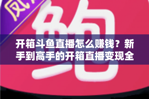 开箱斗鱼直播怎么赚钱?新手到高手的开箱直播变现全攻略 开箱斗鱼直播怎么赚钱?新手到高手的开箱直播变现全攻略