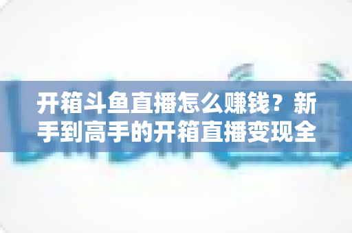开箱斗鱼直播怎么赚钱?新手到高手的开箱直播变现全攻略 开箱斗鱼直播怎么赚钱?新手到高手的开箱直播变现全攻略