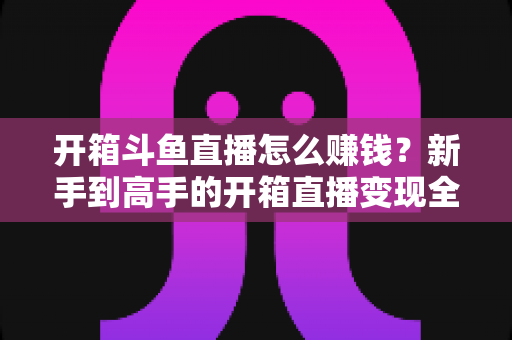 开箱斗鱼直播怎么赚钱？新手到高手的开箱直播变现全攻略