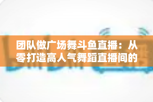 团队做广场舞斗鱼直播:从零打造高人气舞蹈直播间的完整指南 团队做广场舞斗鱼直播:从零打造高人气舞蹈直播间的完整指南