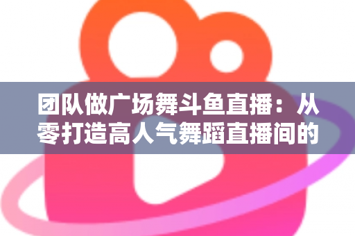 团队做广场舞斗鱼直播：从零打造高人气舞蹈直播间的完整指南