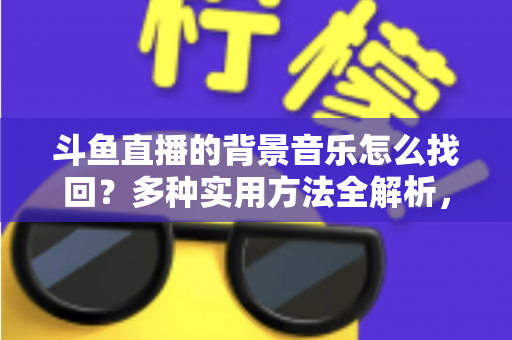 斗鱼直播的背景音乐怎么找回？多种实用方法全解析，助你轻松找回心动的旋律