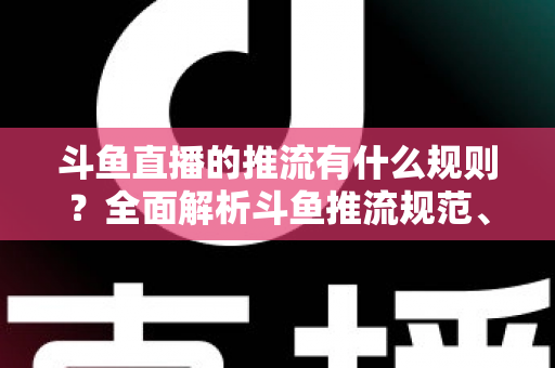 斗鱼直播的推流有什么规则？全面解析斗鱼推流规范、参数设置与开播注意事项指南
