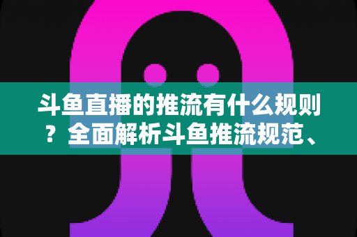 斗鱼直播的推流有什么规则？全面解析斗鱼推流规范、参数设置与开播注意事项指南