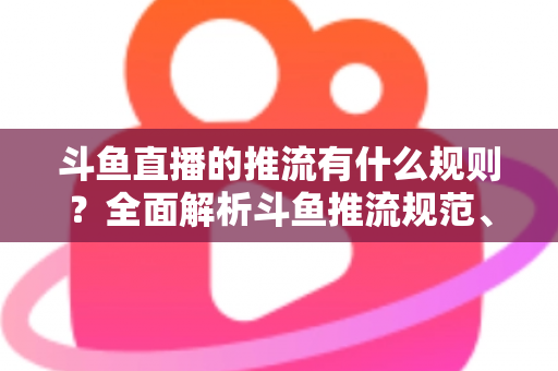斗鱼直播的推流有什么规则？全面解析斗鱼推流规范、参数设置与开播注意事项指南