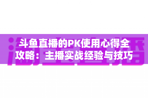 斗鱼直播的PK使用心得全攻略：主播实战经验与技巧深度解析