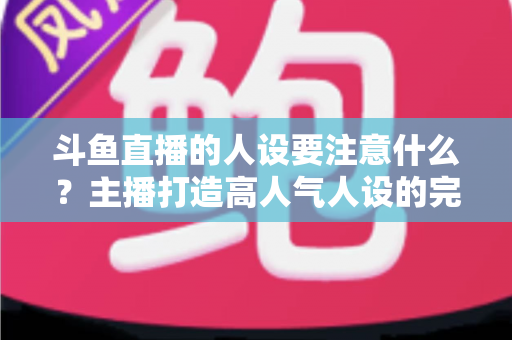 斗鱼直播的人设要注意什么?主播打造高人气人设的完整指南与避坑攻略 斗鱼直播的人设要注意什么?主播打造高人气人设的完整指南与避坑攻略