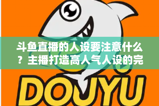 斗鱼直播的人设要注意什么？主播打造高人气人设的完整指南与避坑攻略