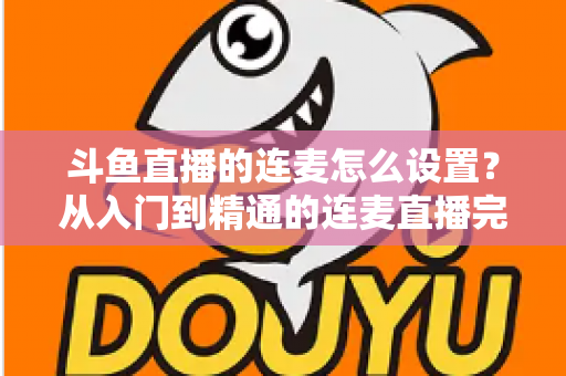 斗鱼直播的连麦怎么设置？从入门到精通的连麦直播完整教程指南