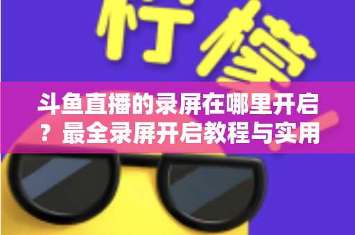 斗鱼直播的录屏在哪里开启？最全录屏开启教程与实用技巧一网打尽