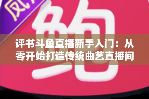 评书斗鱼直播新手入门：从零开始打造传统曲艺直播间的完整指南