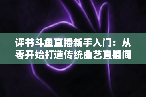 评书斗鱼直播新手入门：从零开始打造传统曲艺直播间的完整指南