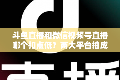 斗鱼直播和微信视频号直播哪个扣点低？两大平台抽成规则与收益深度对比