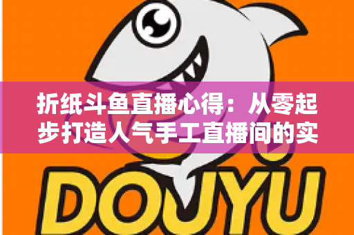 折纸斗鱼直播心得：从零起步打造人气手工直播间的实战指南