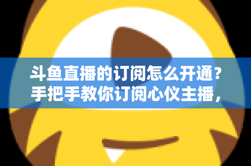 斗鱼直播的订阅怎么开通？手把手教你订阅心仪主播，解锁专属权益全攻略
